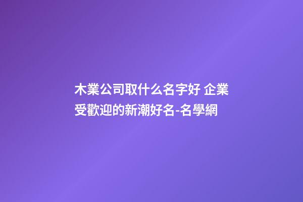 木業公司取什么名字好 企業受歡迎的新潮好名-名學網-第1張-公司起名-玄機派